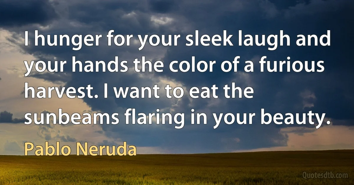 I hunger for your sleek laugh and your hands the color of a furious harvest. I want to eat the sunbeams flaring in your beauty. (Pablo Neruda)