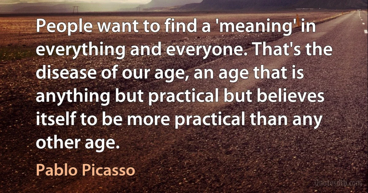 People want to find a 'meaning' in everything and everyone. That's the disease of our age, an age that is anything but practical but believes itself to be more practical than any other age. (Pablo Picasso)