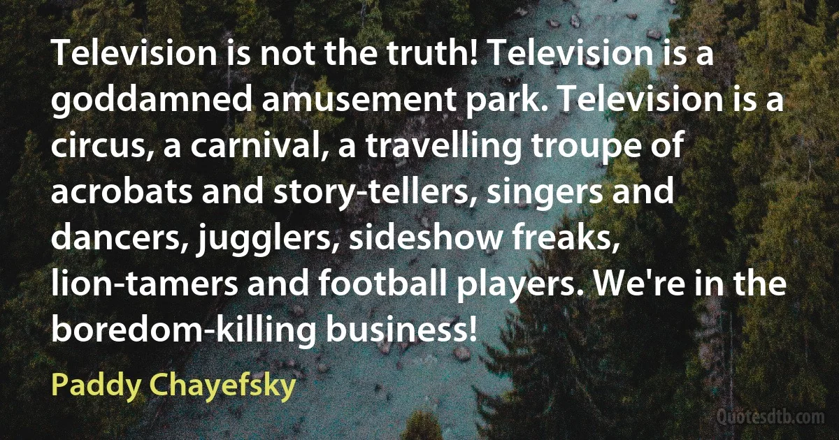 Television is not the truth! Television is a goddamned amusement park. Television is a circus, a carnival, a travelling troupe of acrobats and story-tellers, singers and dancers, jugglers, sideshow freaks, lion-tamers and football players. We're in the boredom-killing business! (Paddy Chayefsky)