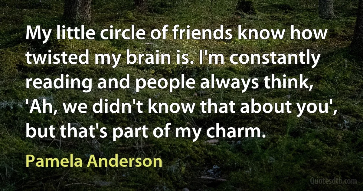 My little circle of friends know how twisted my brain is. I'm constantly reading and people always think, 'Ah, we didn't know that about you', but that's part of my charm. (Pamela Anderson)