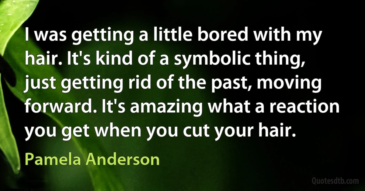 I was getting a little bored with my hair. It's kind of a symbolic thing, just getting rid of the past, moving forward. It's amazing what a reaction you get when you cut your hair. (Pamela Anderson)