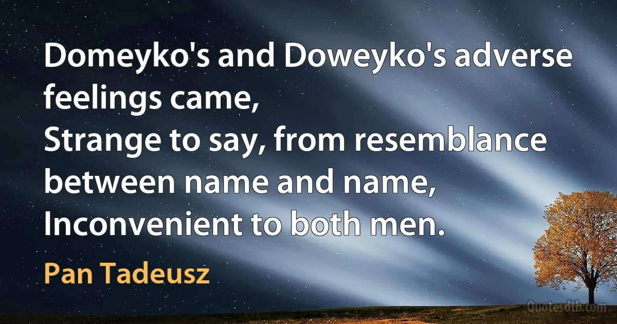 Domeyko's and Doweyko's adverse feelings came,
Strange to say, from resemblance between name and name,
Inconvenient to both men. (Pan Tadeusz)