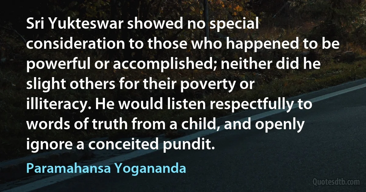 Sri Yukteswar showed no special consideration to those who happened to be powerful or accomplished; neither did he slight others for their poverty or illiteracy. He would listen respectfully to words of truth from a child, and openly ignore a conceited pundit. (Paramahansa Yogananda)