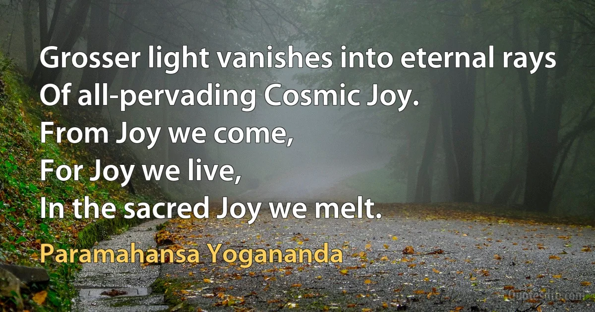 Grosser light vanishes into eternal rays
Of all-pervading Cosmic Joy.
From Joy we come,
For Joy we live,
In the sacred Joy we melt. (Paramahansa Yogananda)