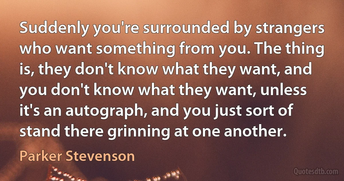 Suddenly you're surrounded by strangers who want something from you. The thing is, they don't know what they want, and you don't know what they want, unless it's an autograph, and you just sort of stand there grinning at one another. (Parker Stevenson)