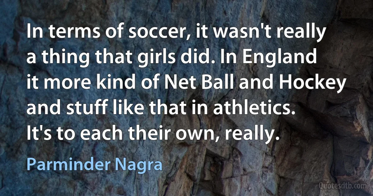 In terms of soccer, it wasn't really a thing that girls did. In England it more kind of Net Ball and Hockey and stuff like that in athletics. It's to each their own, really. (Parminder Nagra)