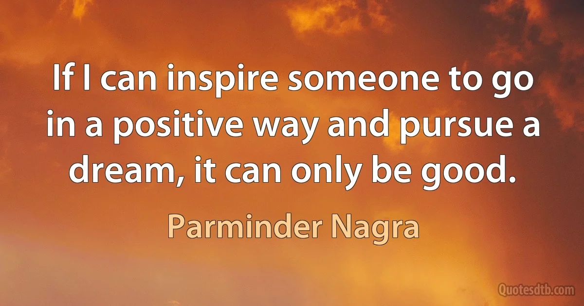 If I can inspire someone to go in a positive way and pursue a dream, it can only be good. (Parminder Nagra)