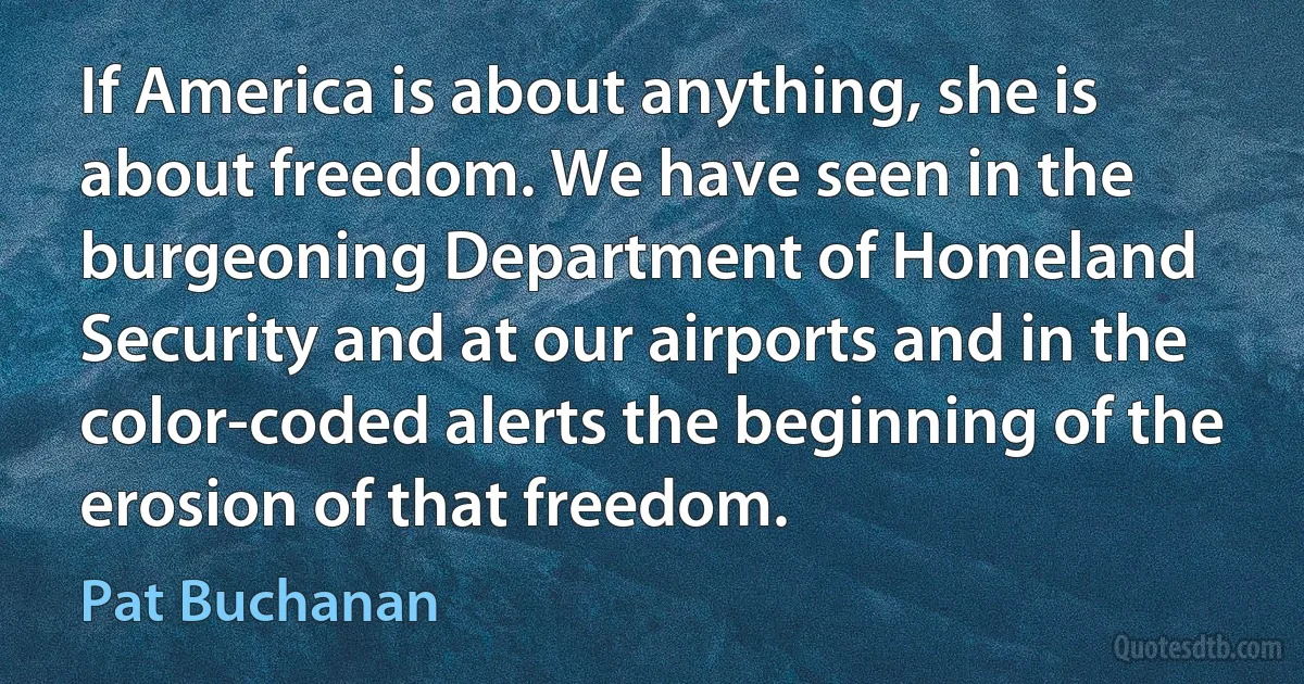 If America is about anything, she is about freedom. We have seen in the burgeoning Department of Homeland Security and at our airports and in the color-coded alerts the beginning of the erosion of that freedom. (Pat Buchanan)