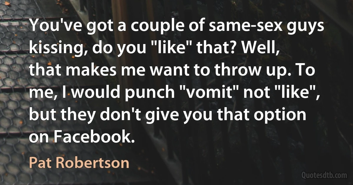 You've got a couple of same-sex guys kissing, do you "like" that? Well, that makes me want to throw up. To me, I would punch "vomit" not "like", but they don't give you that option on Facebook. (Pat Robertson)