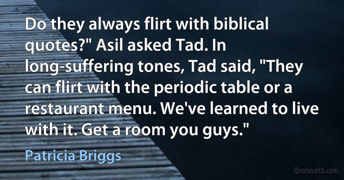 Do they always flirt with biblical quotes?" Asil asked Tad. In long-suffering tones, Tad said, "They can flirt with the periodic table or a restaurant menu. We've learned to live with it. Get a room you guys." (Patricia Briggs)