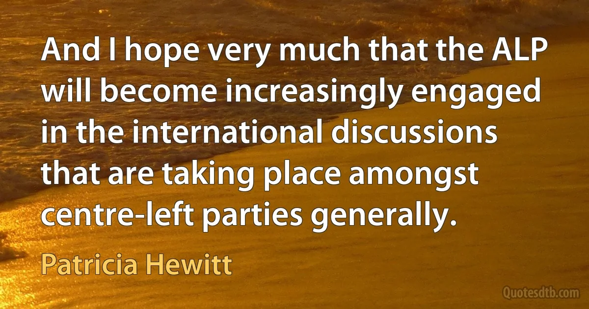 And I hope very much that the ALP will become increasingly engaged in the international discussions that are taking place amongst centre-left parties generally. (Patricia Hewitt)