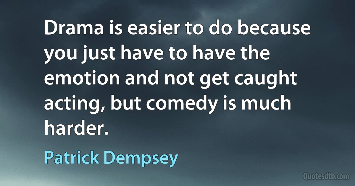 Drama is easier to do because you just have to have the emotion and not get caught acting, but comedy is much harder. (Patrick Dempsey)