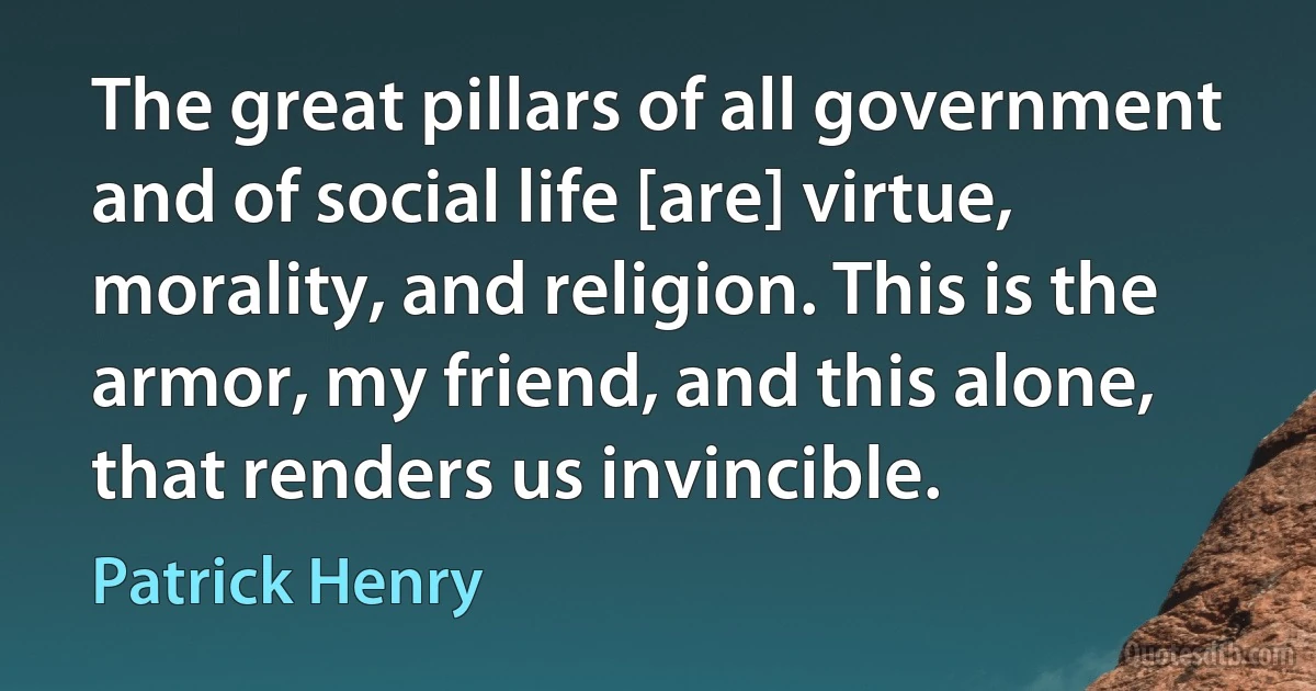 The great pillars of all government and of social life [are] virtue, morality, and religion. This is the armor, my friend, and this alone, that renders us invincible. (Patrick Henry)