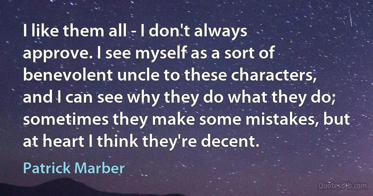 I like them all - I don't always approve. I see myself as a sort of benevolent uncle to these characters, and I can see why they do what they do; sometimes they make some mistakes, but at heart I think they're decent. (Patrick Marber)