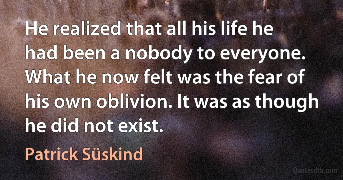 He realized that all his life he had been a nobody to everyone. What he now felt was the fear of his own oblivion. It was as though he did not exist. (Patrick Süskind)