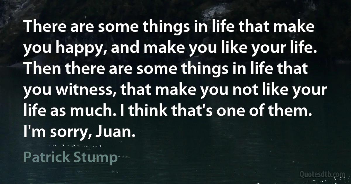 There are some things in life that make you happy, and make you like your life. Then there are some things in life that you witness, that make you not like your life as much. I think that's one of them. I'm sorry, Juan. (Patrick Stump)