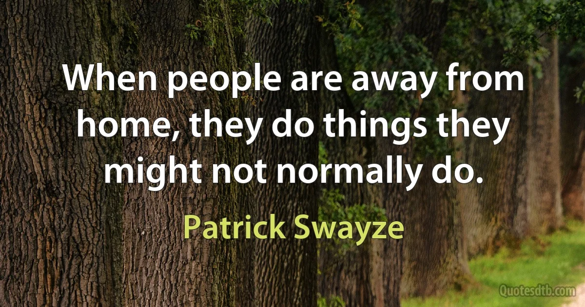 When people are away from home, they do things they might not normally do. (Patrick Swayze)