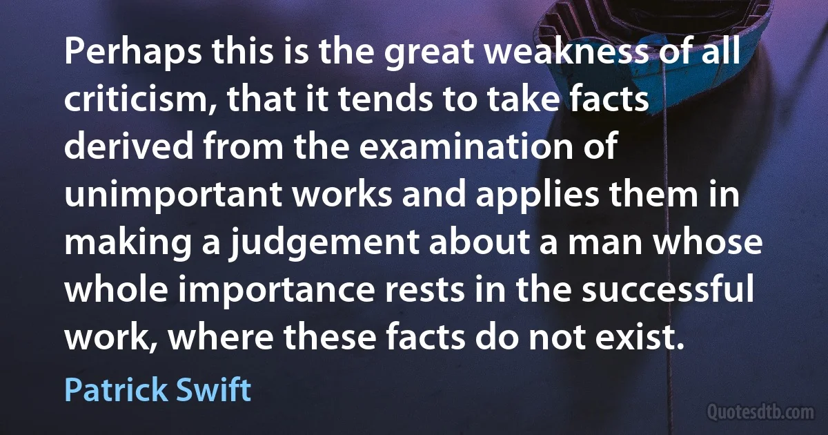 Perhaps this is the great weakness of all criticism, that it tends to take facts derived from the examination of unimportant works and applies them in making a judgement about a man whose whole importance rests in the successful work, where these facts do not exist. (Patrick Swift)