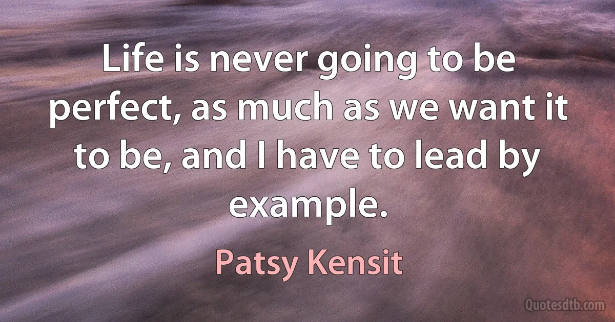 Life is never going to be perfect, as much as we want it to be, and I have to lead by example. (Patsy Kensit)