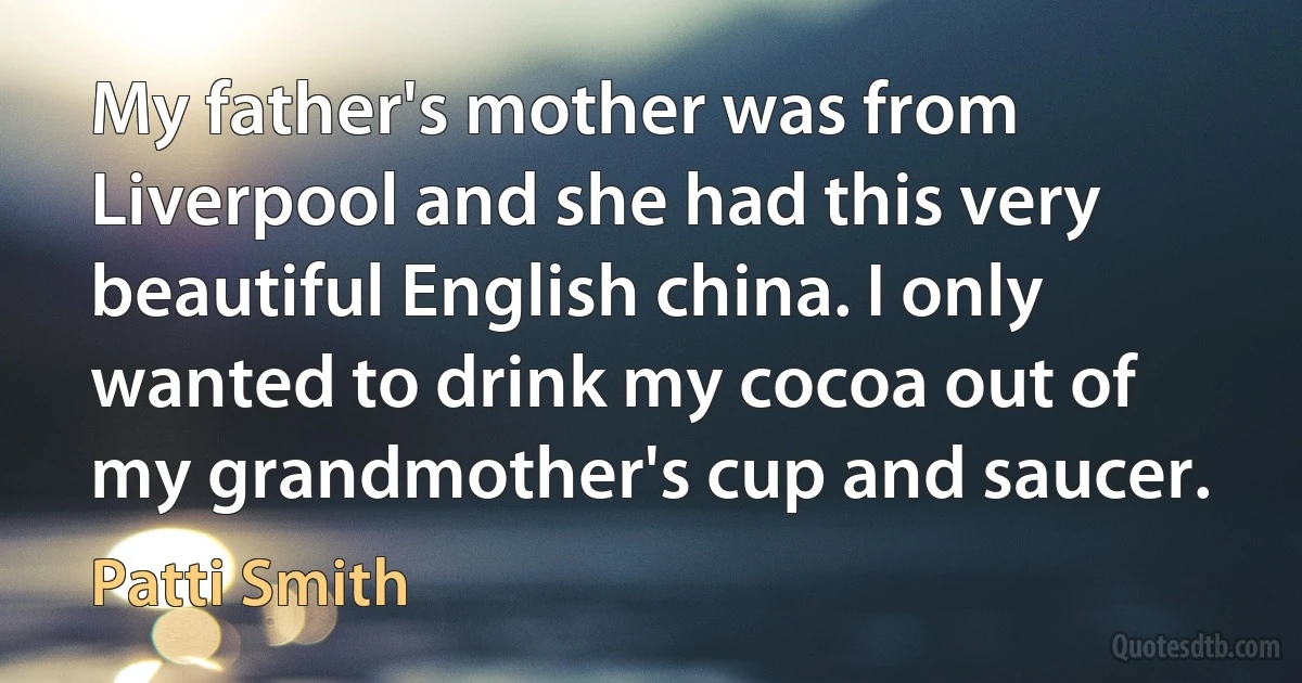 My father's mother was from Liverpool and she had this very beautiful English china. I only wanted to drink my cocoa out of my grandmother's cup and saucer. (Patti Smith)