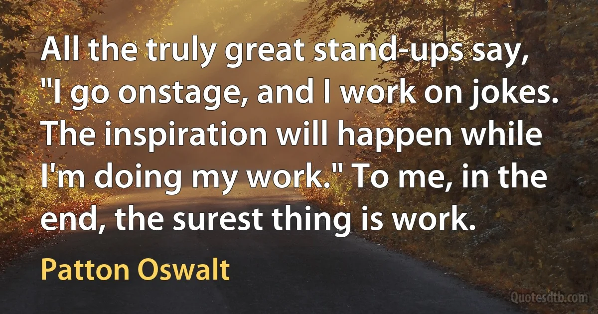 All the truly great stand-ups say, "I go onstage, and I work on jokes. The inspiration will happen while I'm doing my work." To me, in the end, the surest thing is work. (Patton Oswalt)