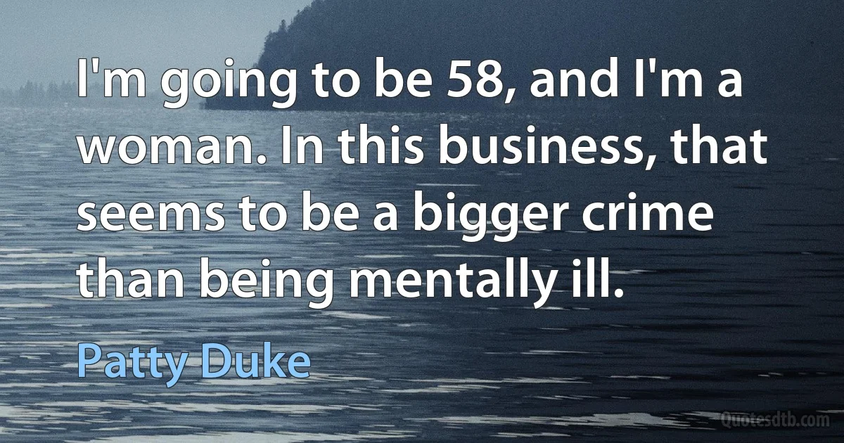 I'm going to be 58, and I'm a woman. In this business, that seems to be a bigger crime than being mentally ill. (Patty Duke)