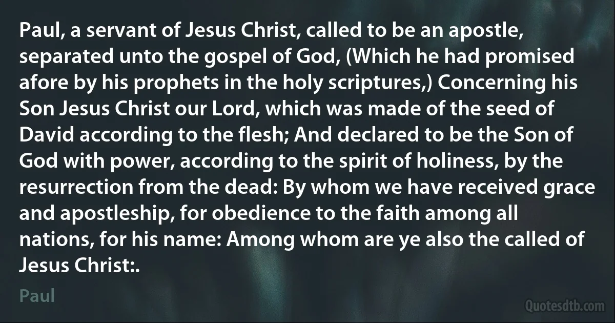 Paul, a servant of Jesus Christ, called to be an apostle, separated unto the gospel of God, (Which he had promised afore by his prophets in the holy scriptures,) Concerning his Son Jesus Christ our Lord, which was made of the seed of David according to the flesh; And declared to be the Son of God with power, according to the spirit of holiness, by the resurrection from the dead: By whom we have received grace and apostleship, for obedience to the faith among all nations, for his name: Among whom are ye also the called of Jesus Christ:. (Paul)