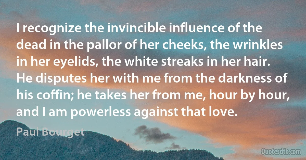 I recognize the invincible influence of the dead in the pallor of her cheeks, the wrinkles in her eyelids, the white streaks in her hair. He disputes her with me from the darkness of his coffin; he takes her from me, hour by hour, and I am powerless against that love. (Paul Bourget)