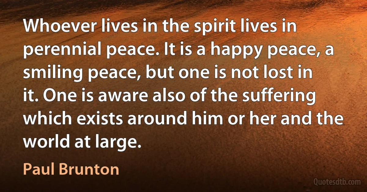 Whoever lives in the spirit lives in perennial peace. It is a happy peace, a smiling peace, but one is not lost in it. One is aware also of the suffering which exists around him or her and the world at large. (Paul Brunton)