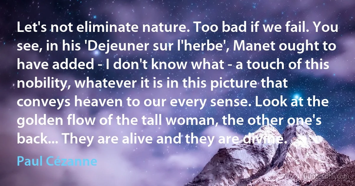 Let's not eliminate nature. Too bad if we fail. You see, in his 'Dejeuner sur l'herbe', Manet ought to have added - I don't know what - a touch of this nobility, whatever it is in this picture that conveys heaven to our every sense. Look at the golden flow of the tall woman, the other one's back... They are alive and they are divine. (Paul Cézanne)