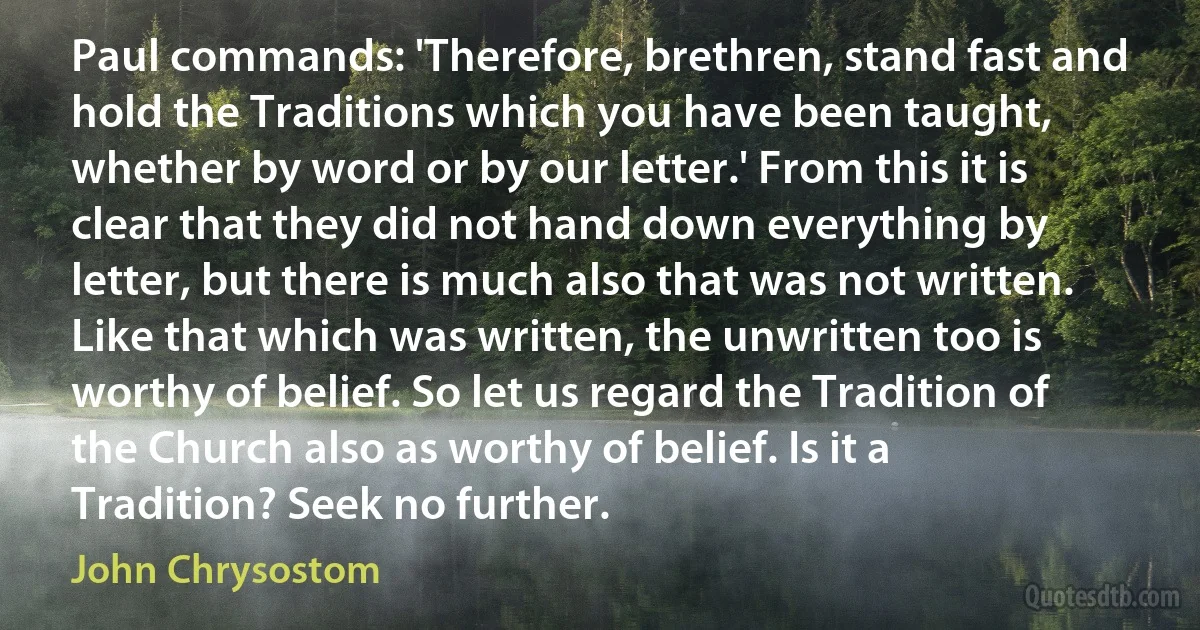 Paul commands: 'Therefore, brethren, stand fast and hold the Traditions which you have been taught, whether by word or by our letter.' From this it is clear that they did not hand down everything by letter, but there is much also that was not written. Like that which was written, the unwritten too is worthy of belief. So let us regard the Tradition of the Church also as worthy of belief. Is it a Tradition? Seek no further. (John Chrysostom)