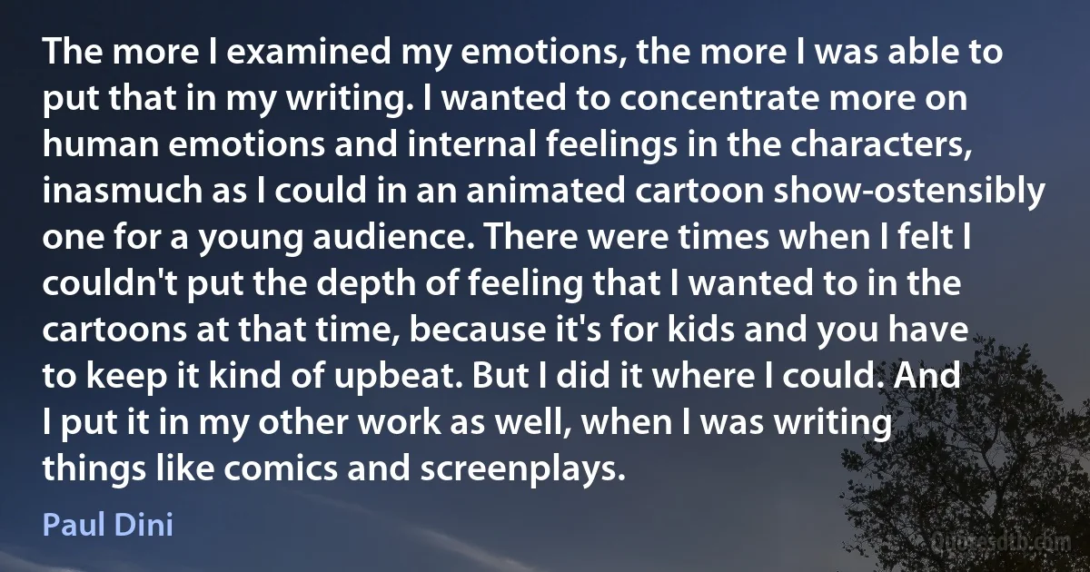 The more I examined my emotions, the more I was able to put that in my writing. I wanted to concentrate more on human emotions and internal feelings in the characters, inasmuch as I could in an animated cartoon show-ostensibly one for a young audience. There were times when I felt I couldn't put the depth of feeling that I wanted to in the cartoons at that time, because it's for kids and you have to keep it kind of upbeat. But I did it where I could. And I put it in my other work as well, when I was writing things like comics and screenplays. (Paul Dini)