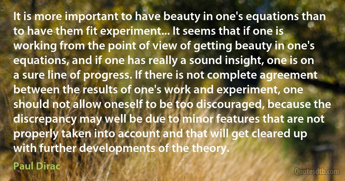 It is more important to have beauty in one's equations than to have them fit experiment... It seems that if one is working from the point of view of getting beauty in one's equations, and if one has really a sound insight, one is on a sure line of progress. If there is not complete agreement between the results of one's work and experiment, one should not allow oneself to be too discouraged, because the discrepancy may well be due to minor features that are not properly taken into account and that will get cleared up with further developments of the theory. (Paul Dirac)