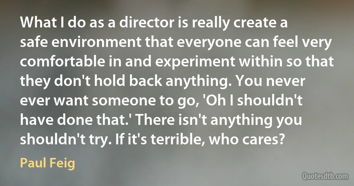 What I do as a director is really create a safe environment that everyone can feel very comfortable in and experiment within so that they don't hold back anything. You never ever want someone to go, 'Oh I shouldn't have done that.' There isn't anything you shouldn't try. If it's terrible, who cares? (Paul Feig)