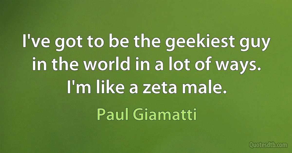 I've got to be the geekiest guy in the world in a lot of ways. I'm like a zeta male. (Paul Giamatti)