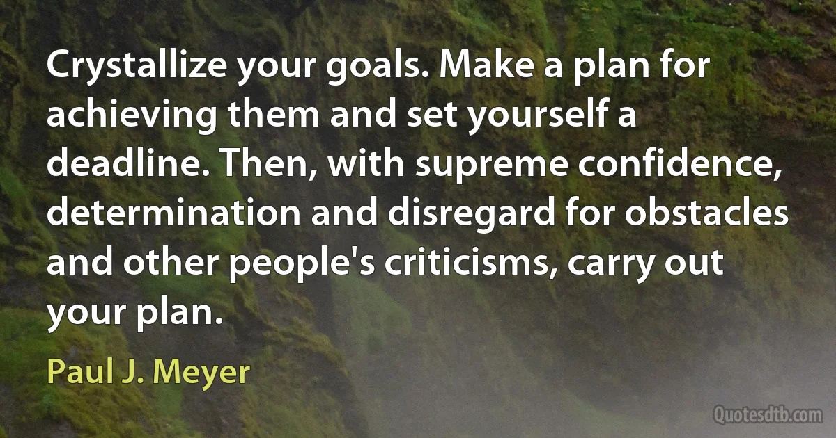 Crystallize your goals. Make a plan for achieving them and set yourself a deadline. Then, with supreme confidence, determination and disregard for obstacles and other people's criticisms, carry out your plan. (Paul J. Meyer)