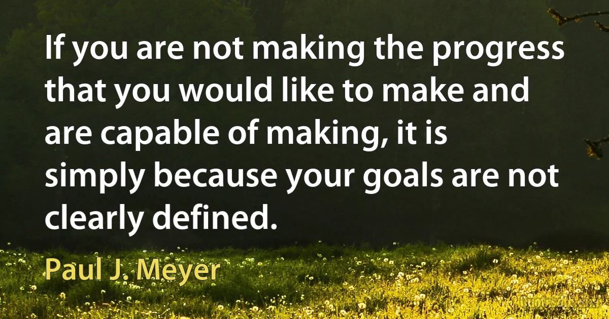 If you are not making the progress that you would like to make and are capable of making, it is simply because your goals are not clearly defined. (Paul J. Meyer)