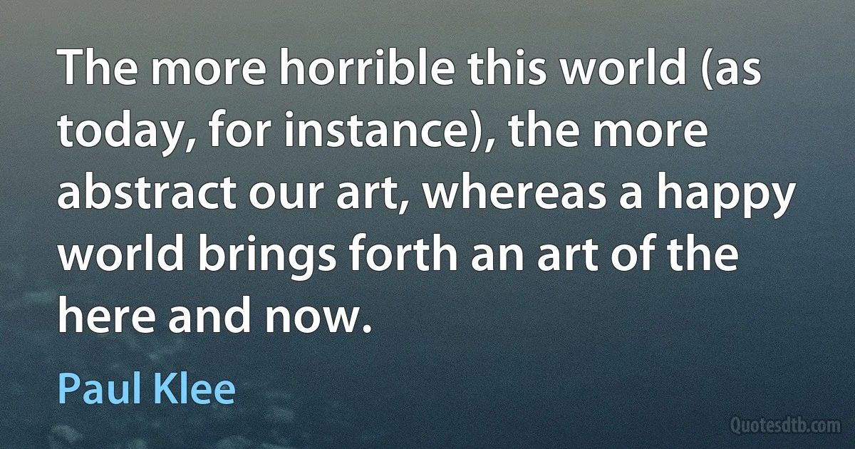 The more horrible this world (as today, for instance), the more abstract our art, whereas a happy world brings forth an art of the here and now. (Paul Klee)