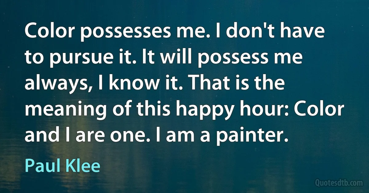 Color possesses me. I don't have to pursue it. It will possess me always, I know it. That is the meaning of this happy hour: Color and I are one. I am a painter. (Paul Klee)