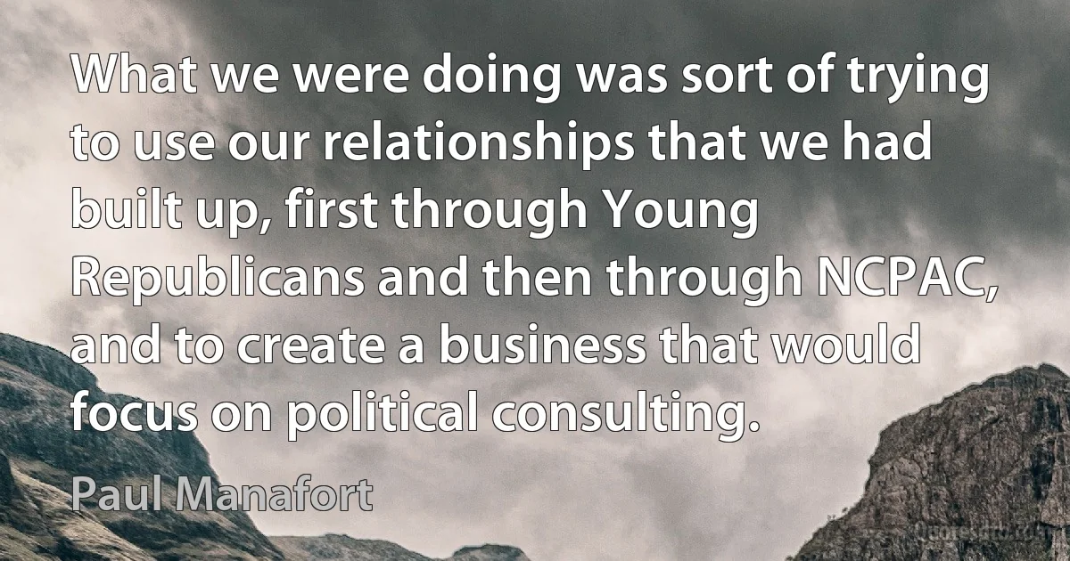 What we were doing was sort of trying to use our relationships that we had built up, first through Young Republicans and then through NCPAC, and to create a business that would focus on political consulting. (Paul Manafort)