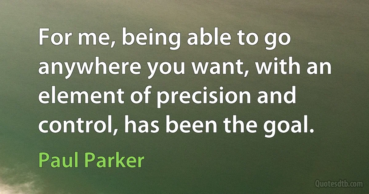 For me, being able to go anywhere you want, with an element of precision and control, has been the goal. (Paul Parker)