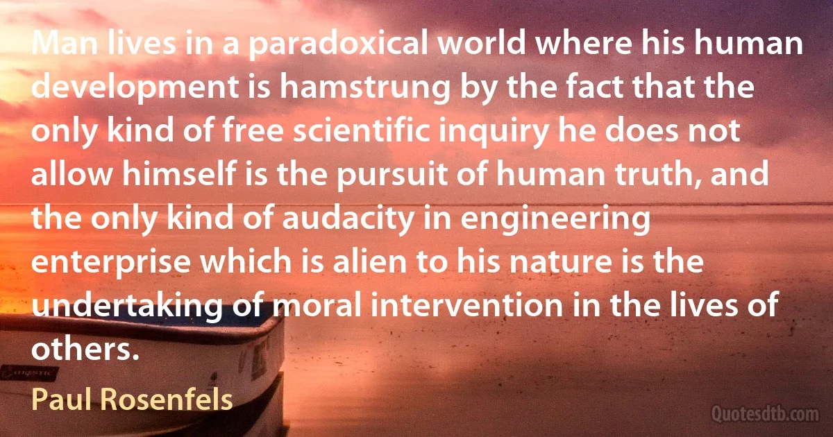 Man lives in a paradoxical world where his human development is hamstrung by the fact that the only kind of free scientific inquiry he does not allow himself is the pursuit of human truth, and the only kind of audacity in engineering enterprise which is alien to his nature is the undertaking of moral intervention in the lives of others. (Paul Rosenfels)