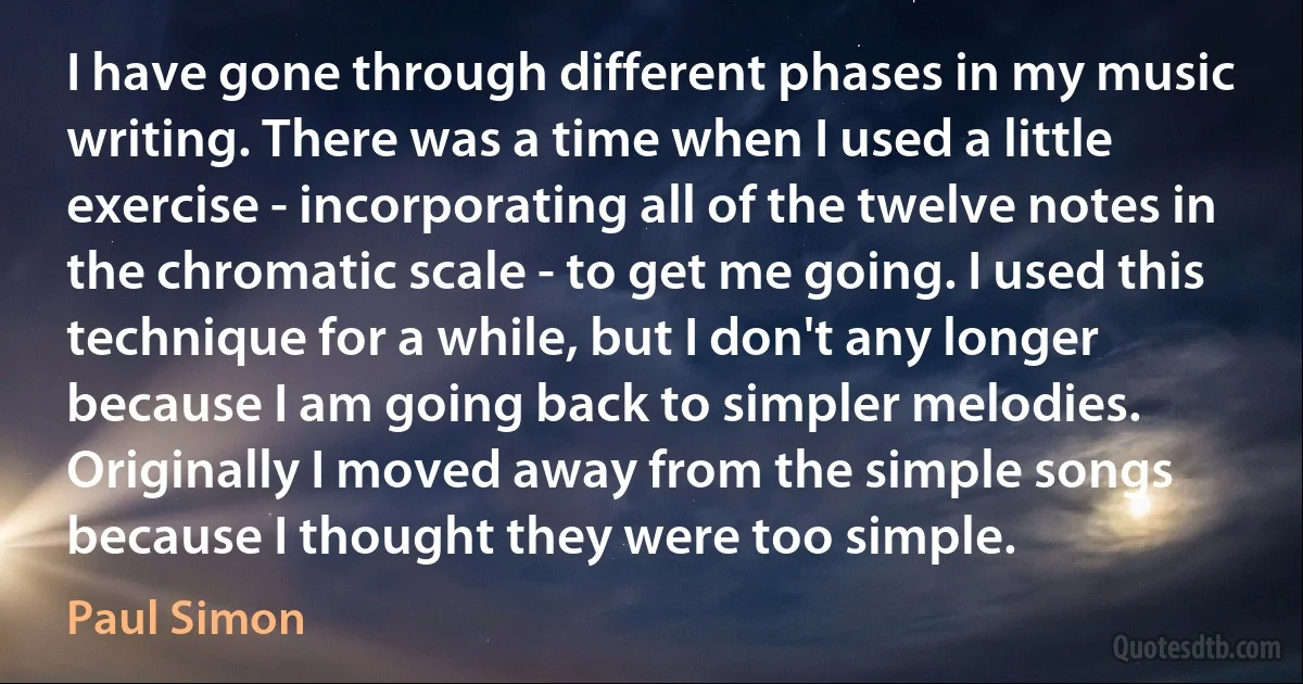 I have gone through different phases in my music writing. There was a time when I used a little exercise - incorporating all of the twelve notes in the chromatic scale - to get me going. I used this technique for a while, but I don't any longer because I am going back to simpler melodies. Originally I moved away from the simple songs because I thought they were too simple. (Paul Simon)