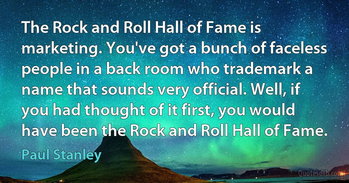 The Rock and Roll Hall of Fame is marketing. You've got a bunch of faceless people in a back room who trademark a name that sounds very official. Well, if you had thought of it first, you would have been the Rock and Roll Hall of Fame. (Paul Stanley)