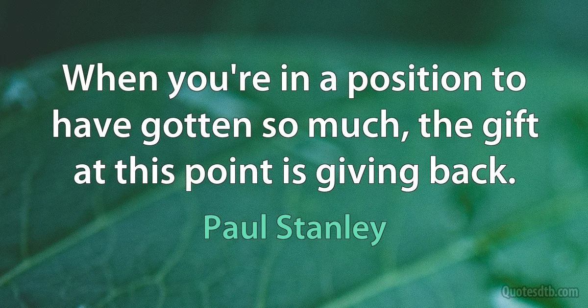 When you're in a position to have gotten so much, the gift at this point is giving back. (Paul Stanley)