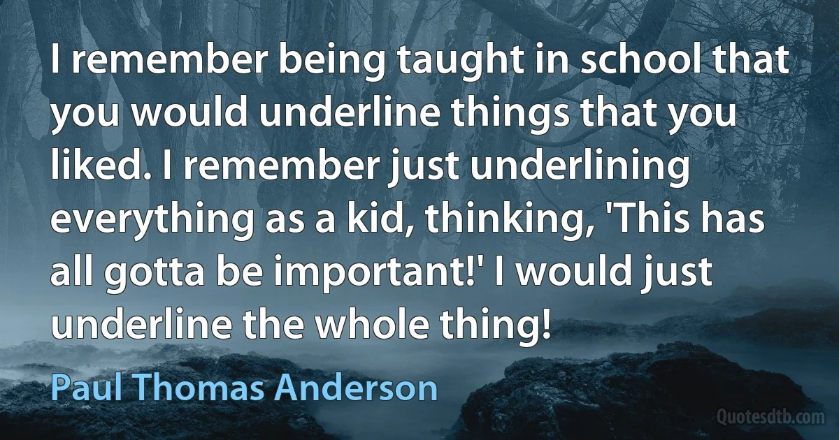 I remember being taught in school that you would underline things that you liked. I remember just underlining everything as a kid, thinking, 'This has all gotta be important!' I would just underline the whole thing! (Paul Thomas Anderson)