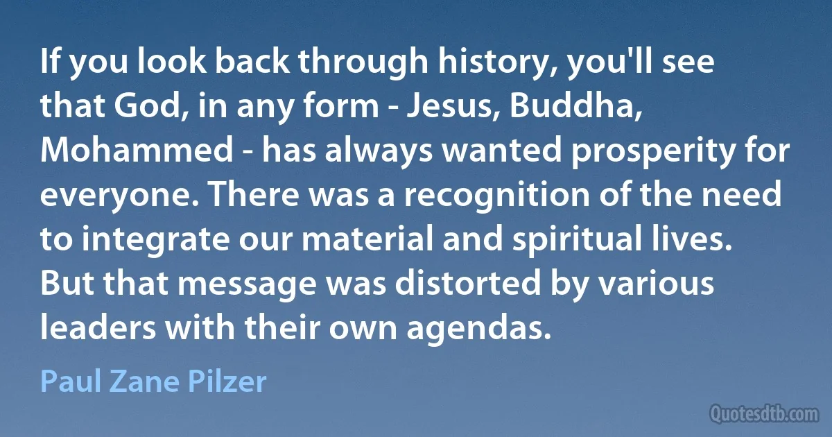 If you look back through history, you'll see that God, in any form - Jesus, Buddha, Mohammed - has always wanted prosperity for everyone. There was a recognition of the need to integrate our material and spiritual lives. But that message was distorted by various leaders with their own agendas. (Paul Zane Pilzer)