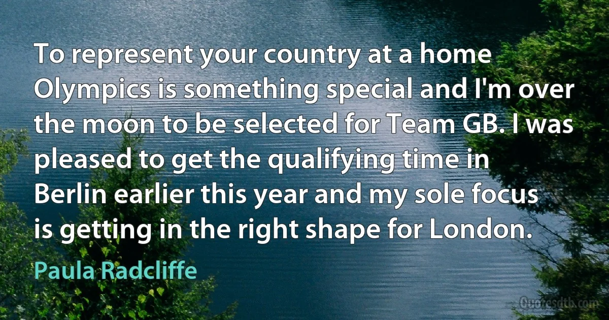 To represent your country at a home Olympics is something special and I'm over the moon to be selected for Team GB. I was pleased to get the qualifying time in Berlin earlier this year and my sole focus is getting in the right shape for London. (Paula Radcliffe)