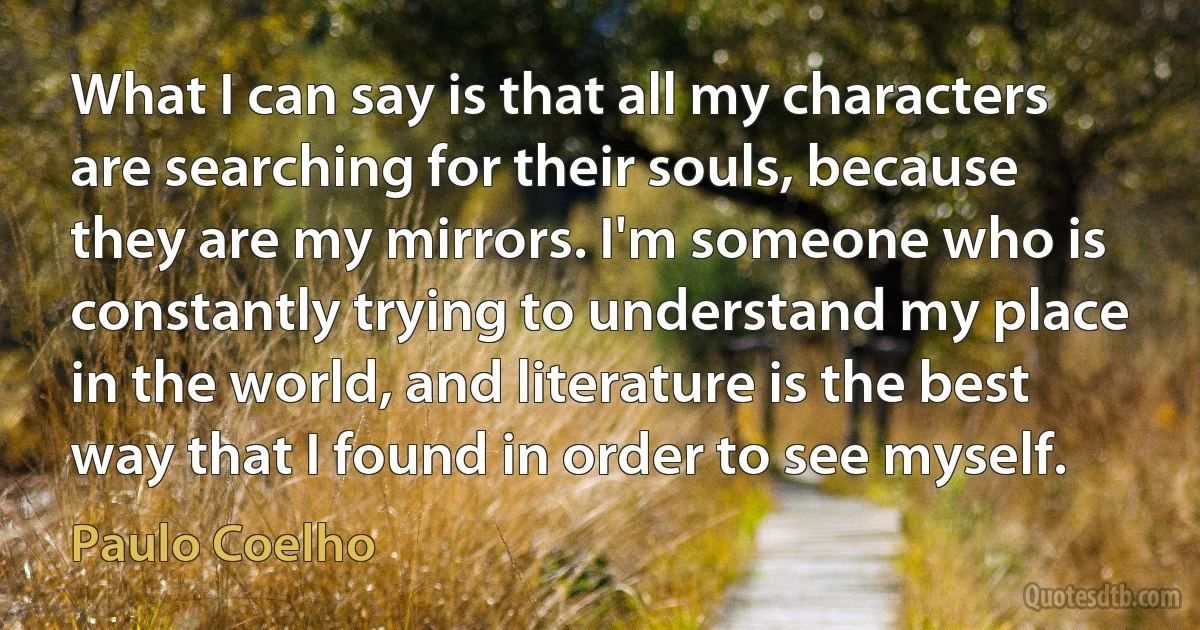 What I can say is that all my characters are searching for their souls, because they are my mirrors. I'm someone who is constantly trying to understand my place in the world, and literature is the best way that I found in order to see myself. (Paulo Coelho)