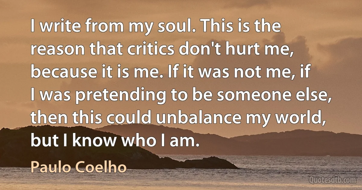 I write from my soul. This is the reason that critics don't hurt me, because it is me. If it was not me, if I was pretending to be someone else, then this could unbalance my world, but I know who I am. (Paulo Coelho)